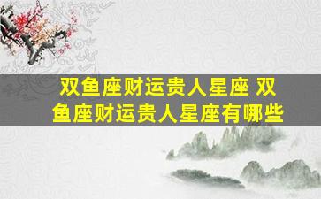 双鱼座财运贵人星座 双鱼座财运贵人星座有哪些
